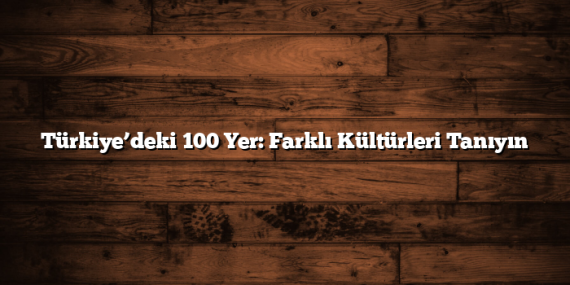 Türkiye’deki 100 Yer: Farklı Kültürleri Tanıyın