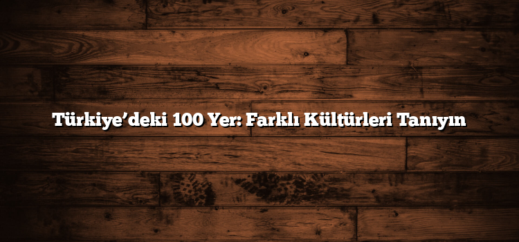 Türkiye’deki 100 Yer: Farklı Kültürleri Tanıyın