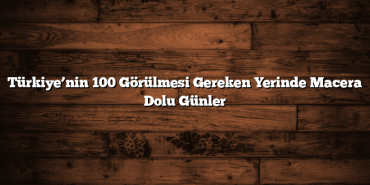 Türkiye’nin 100 Görülmesi Gereken Yerinde Macera Dolu Günler
