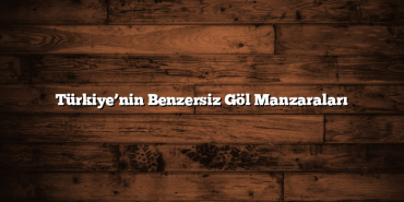 Türkiye’nin Benzersiz Göl Manzaraları