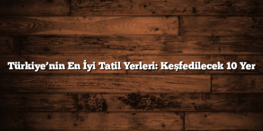 Türkiye’nin En İyi Tatil Yerleri: Keşfedilecek 10 Yer