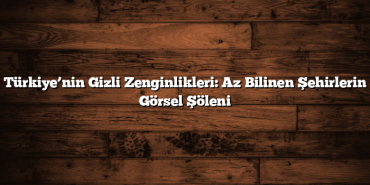 Türkiye’nin Gizli Zenginlikleri: Az Bilinen Şehirlerin Görsel Şöleni