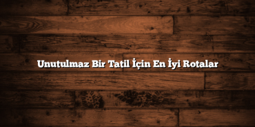 Unutulmaz Bir Tatil İçin En İyi Rotalar