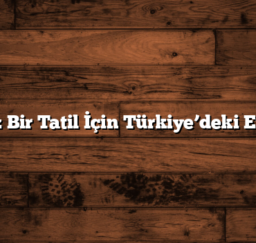Unutulmaz Bir Tatil İçin Türkiye’deki En İyi Yerler