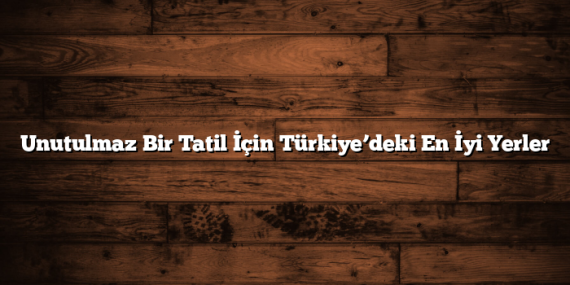 Unutulmaz Bir Tatil İçin Türkiye’deki En İyi Yerler