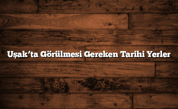 Uşak’ta Görülmesi Gereken Tarihi Yerler
