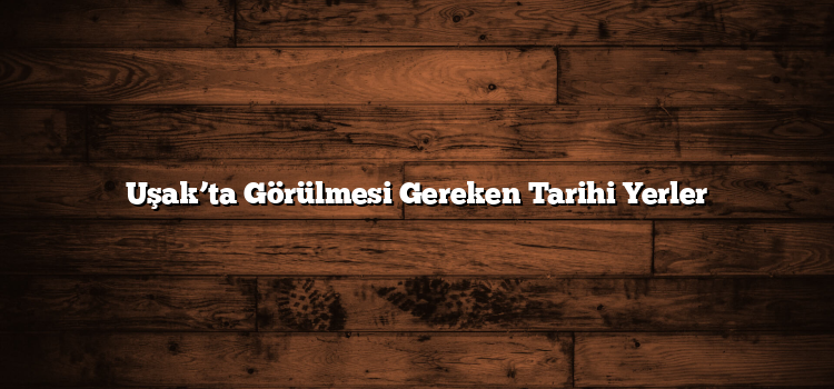 Uşak’ta Görülmesi Gereken Tarihi Yerler