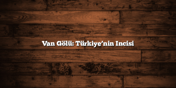 Van Gölü: Türkiye’nin Incisi