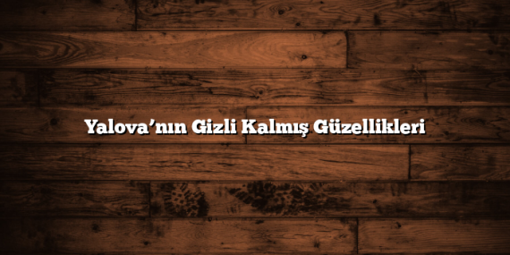 Yalova’nın Gizli Kalmış Güzellikleri