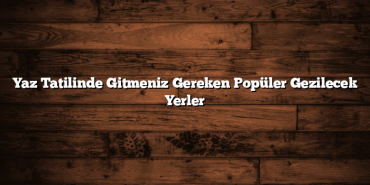 Yaz Tatilinde Gitmeniz Gereken Popüler Gezilecek Yerler