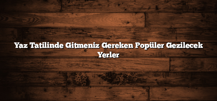 Yaz Tatilinde Gitmeniz Gereken Popüler Gezilecek Yerler
