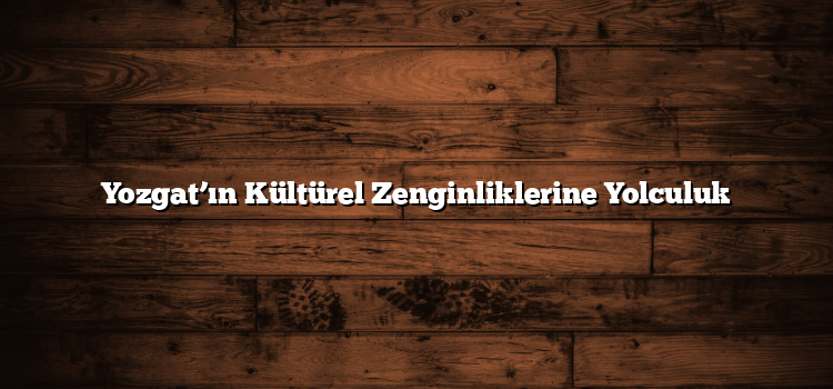 Yozgat’ın Kültürel Zenginliklerine Yolculuk