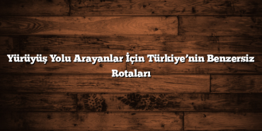 Yürüyüş Yolu Arayanlar İçin Türkiye’nin Benzersiz Rotaları