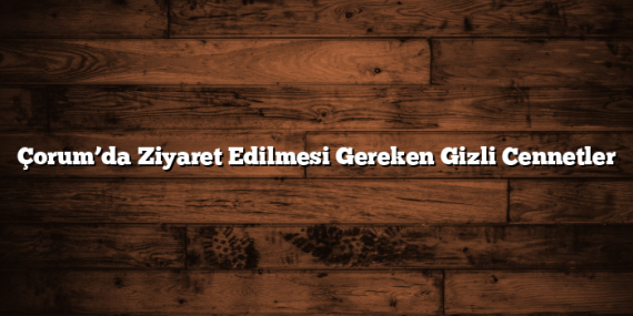 Çorum’da Ziyaret Edilmesi Gereken Gizli Cennetler
