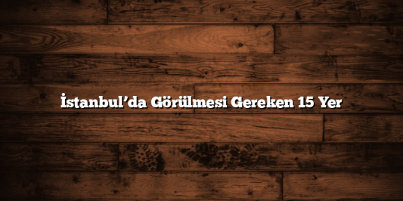 İstanbul’da Görülmesi Gereken 15 Yer