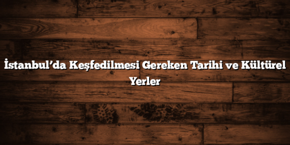 İstanbul’da Keşfedilmesi Gereken Tarihi ve Kültürel Yerler