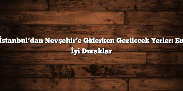 İstanbul’dan Nevşehir’e Giderken Gezilecek Yerler: En İyi Duraklar