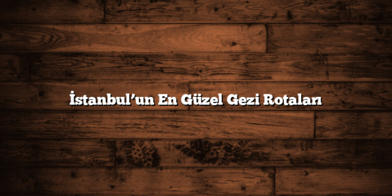 İstanbul’un En Güzel Gezi Rotaları