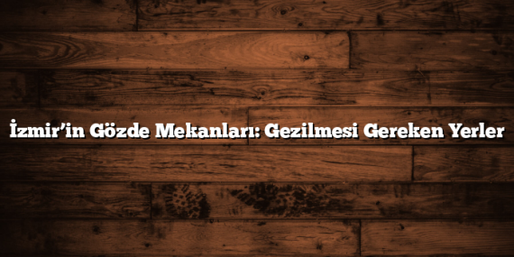 İzmir’in Gözde Mekanları: Gezilmesi Gereken Yerler