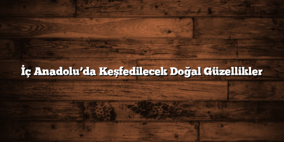 İç Anadolu’da Keşfedilecek Doğal Güzellikler