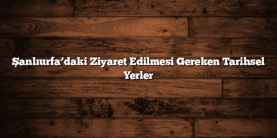 Şanlıurfa’daki Ziyaret Edilmesi Gereken Tarihsel Yerler
