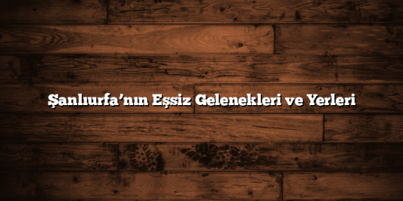 Şanlıurfa’nın Eşsiz Gelenekleri ve Yerleri