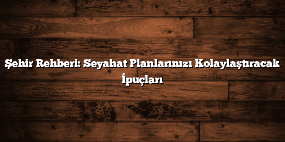 Şehir Rehberi: Seyahat Planlarınızı Kolaylaştıracak İpuçları