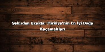 Şehirden Uzakta: Türkiye’nin En İyi Doğa Kaçamakları