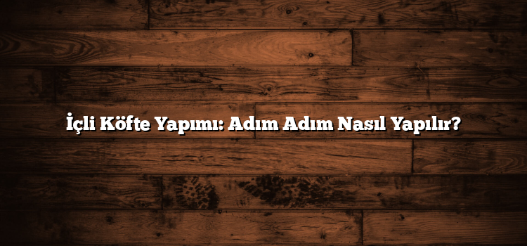 İçli Köfte Yapımı: Adım Adım Nasıl Yapılır?