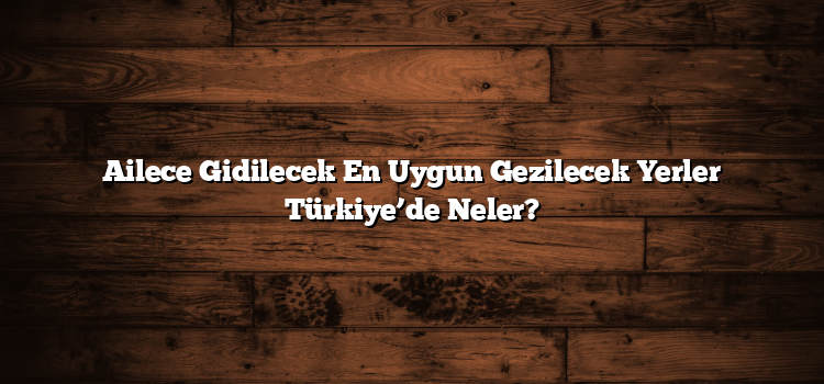 Ailece Gidilecek En Uygun Gezilecek Yerler Türkiye’de Neler?