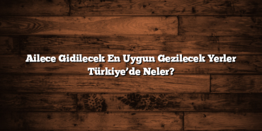 Ailece Gidilecek En Uygun Gezilecek Yerler Türkiye’de Neler?