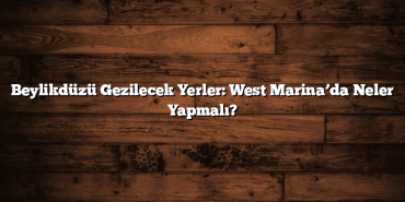 Beylikdüzü Gezilecek Yerler: West Marina’da Neler Yapmalı?
