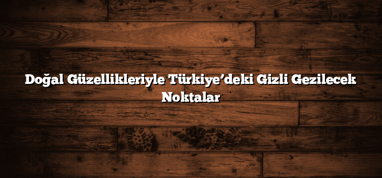 Doğal Güzellikleriyle Türkiye’deki Gizli Gezilecek Noktalar