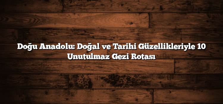 Doğu Anadolu: Doğal ve Tarihi Güzellikleriyle 10 Unutulmaz Gezi Rotası