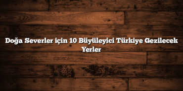 Doğa Severler için 10 Büyüleyici Türkiye Gezilecek Yerler