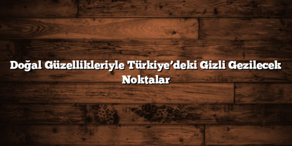 Doğal Güzellikleriyle Türkiye’deki Gizli Gezilecek Noktalar