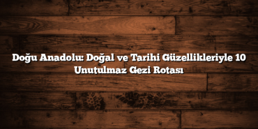 Doğu Anadolu: Doğal ve Tarihi Güzellikleriyle 10 Unutulmaz Gezi Rotası