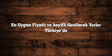 En Uygun Fiyatlı ve keyifli Gezilecek Yerler Türkiye’de