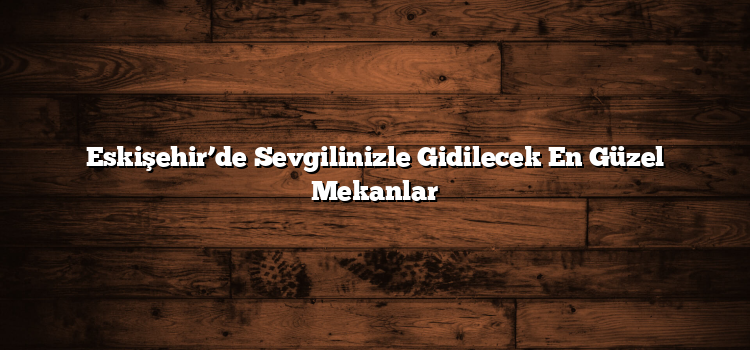 Eskişehir’de Sevgilinizle Gidilecek En Güzel Mekanlar
