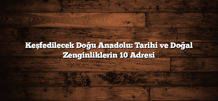 Keşfedilecek Doğu Anadolu: Tarihi ve Doğal Zenginliklerin 10 Adresi