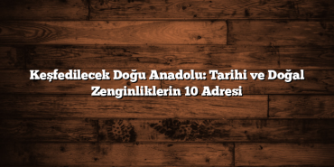 Keşfedilecek Doğu Anadolu: Tarihi ve Doğal Zenginliklerin 10 Adresi