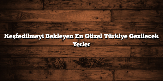Keşfedilmeyi Bekleyen En Güzel Türkiye Gezilecek Yerler