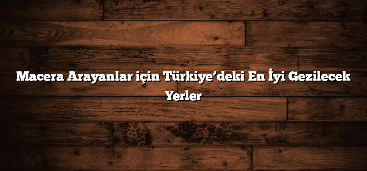 Macera Arayanlar için Türkiye’deki En İyi Gezilecek Yerler