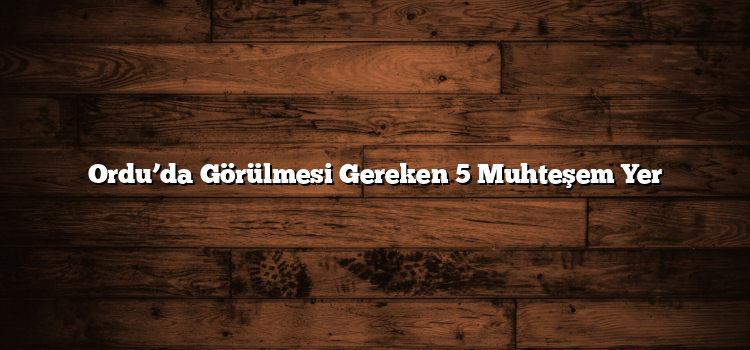 Ordu’da Görülmesi Gereken 5 Muhteşem Yer