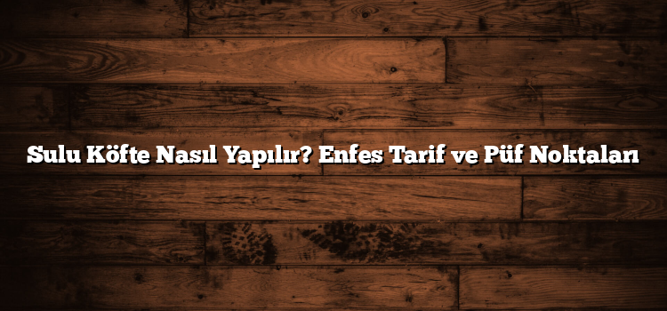 Sulu Köfte Nasıl Yapılır? Enfes Tarif ve Püf Noktaları