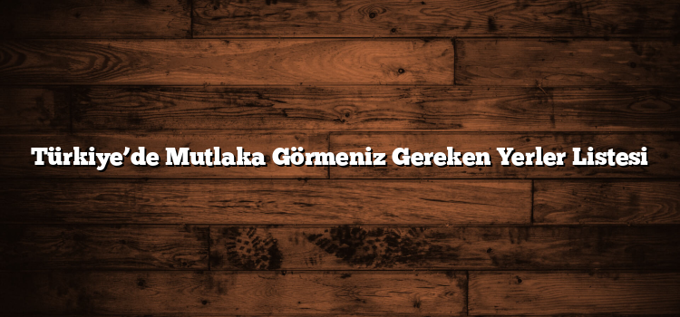 Türkiye’de Mutlaka Görmeniz Gereken Yerler Listesi