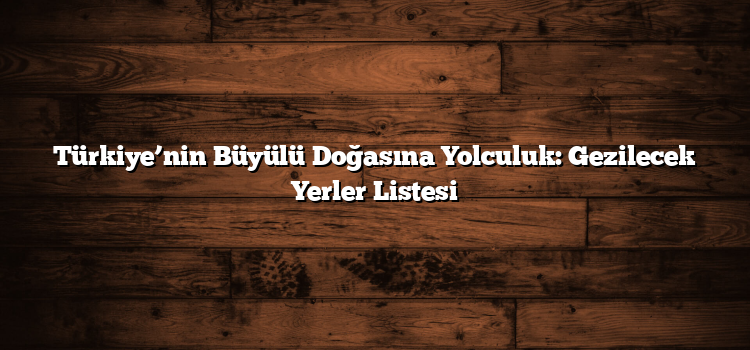 Türkiye’nin Büyülü Doğasına Yolculuk: Gezilecek Yerler Listesi