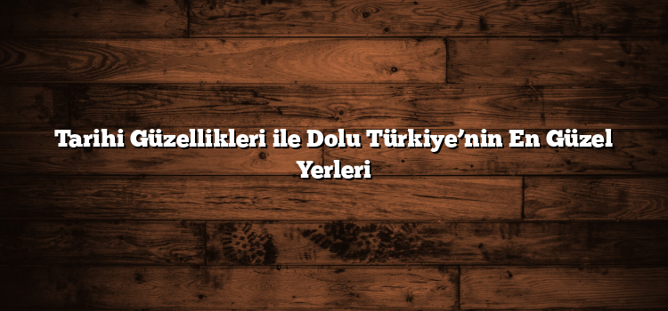 Tarihi Güzellikleri ile Dolu Türkiye’nin En Güzel Yerleri