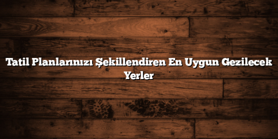 Tatil Planlarınızı Şekillendiren En Uygun Gezilecek Yerler