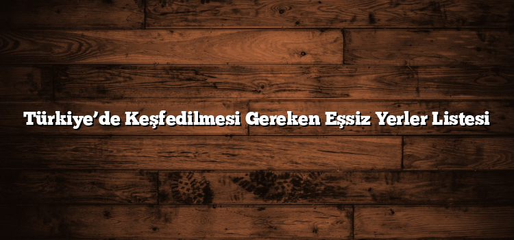 Türkiye’de Keşfedilmesi Gereken Eşsiz Yerler Listesi